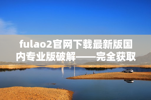 fulao2官网下载最新版国内专业版破解——完全获取最新功能