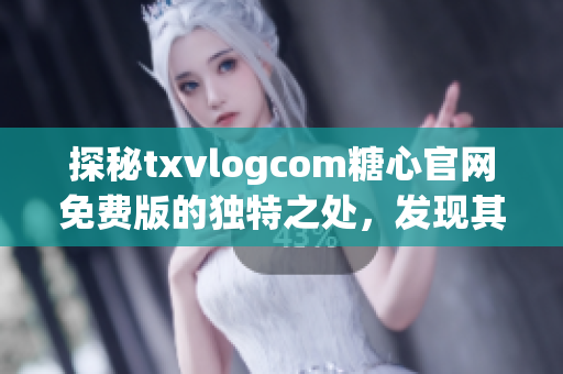 探秘txvlogcom糖心官网免费版的独特之处，发现其令人惊叹的特色功能