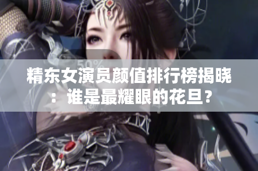 精东女演员颜值排行榜揭晓：谁是最耀眼的花旦？