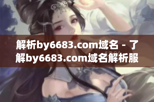 解析by6683.com域名 - 了解by6683.com域名解析服务的原理和操作步骤