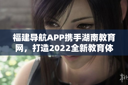 福建导航APP携手湖南教育网，打造2022全新教育体验