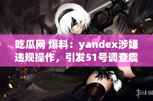 吃瓜网 爆料：yandex涉嫌违规操作，引发51号调查震动