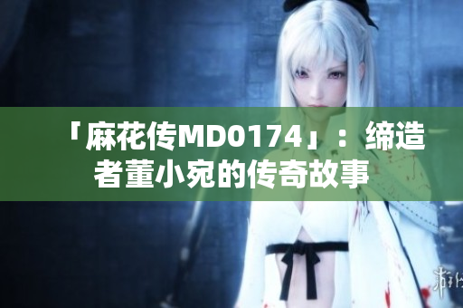 「麻花传MD0174」：缔造者董小宛的传奇故事