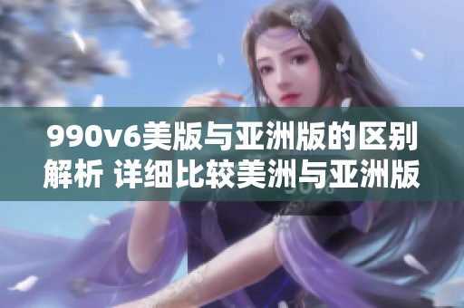 990v6美版与亚洲版的区别解析 详细比较美洲与亚洲版本，发现惊人差异