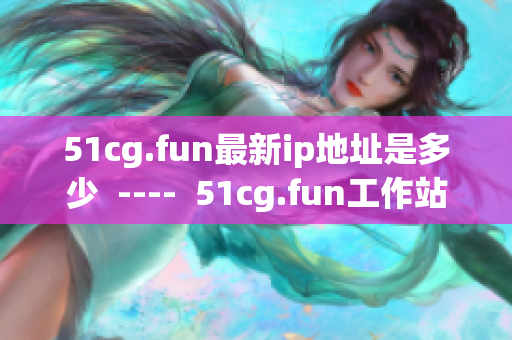 51cg.fun最新ip地址是多少  ----  51cg.fun工作站最新IP地址是多少？