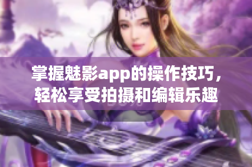 掌握魅影app的操作技巧，轻松享受拍摄和编辑乐趣