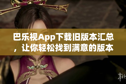 巴乐视App下载旧版本汇总，让你轻松找到满意的版本