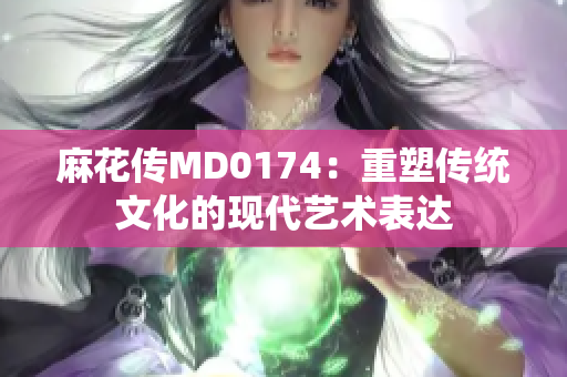 麻花传MD0174：重塑传统文化的现代艺术表达