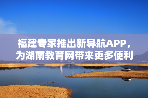 福建专家推出新导航APP，为湖南教育网带来更多便利服务