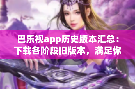 巴乐视app历史版本汇总：下载各阶段旧版本，满足你的需求