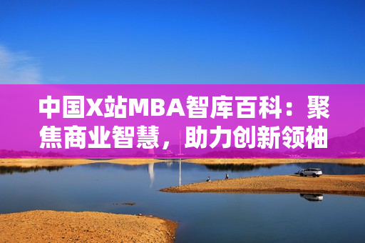 中国X站MBA智库百科：聚焦商业智慧，助力创新领袖成长