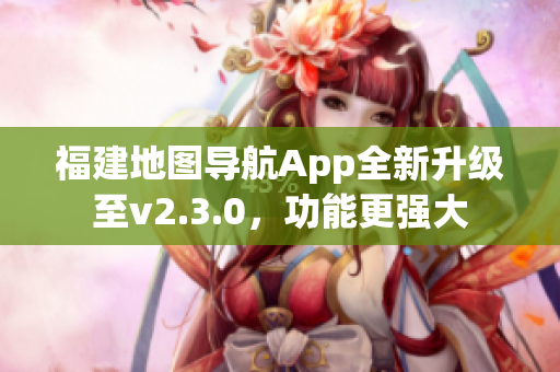 福建地图导航App全新升级至v2.3.0，功能更强大