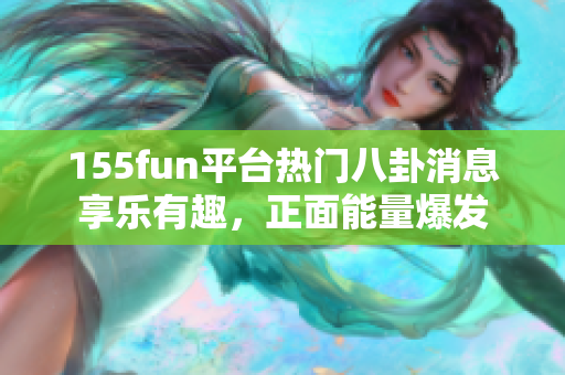 155fun平台热门八卦消息享乐有趣，正面能量爆发