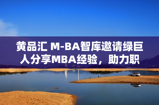 黄品汇 M-BA智库邀请绿巨人分享MBA经验，助力职场发展