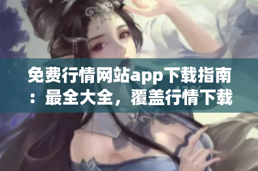 免费行情网站app下载指南：最全大全，覆盖行情下载全流程及APP推荐