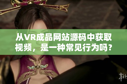 从VR成品网站源码中获取视频，是一种常见行为吗？