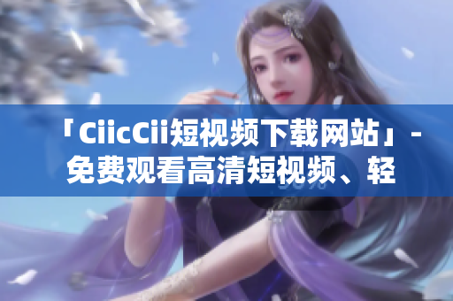 「CiicCii短视频下载网站」- 免费观看高清短视频、轻松下载，尽在CiicCii视频平台