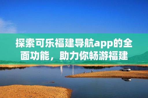 探索可乐福建导航app的全面功能，助力你畅游福建