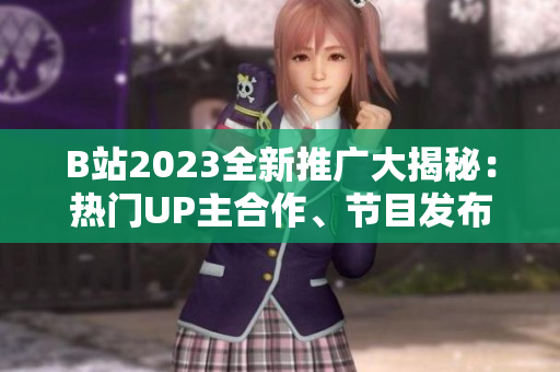 B站2023全新推广大揭秘：热门UP主合作、节目发布、新功能预告一网打尽