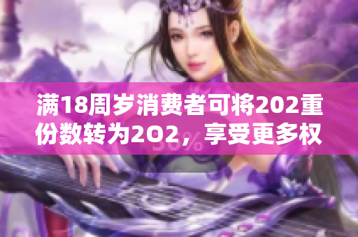 满18周岁消费者可将202重份数转为2O2，享受更多权益