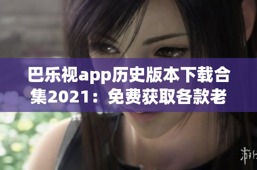 巴乐视app历史版本下载合集2021：免费获取各款老版本应用程序