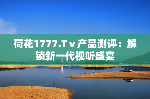 荷花1777.Tⅴ产品测评：解锁新一代视听盛宴