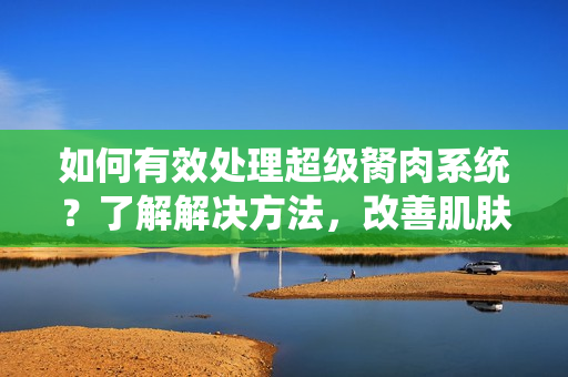 如何有效处理超级胬肉系统？了解解决方法，改善肌肤问题