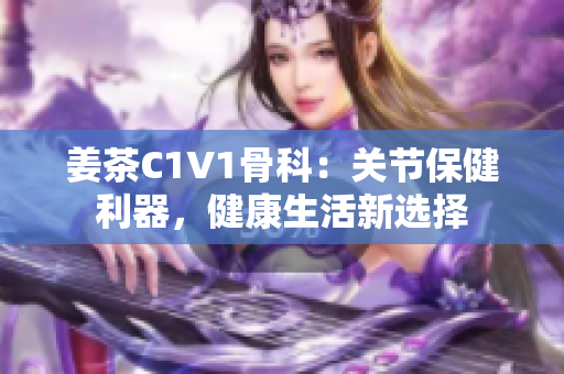 姜茶C1V1骨科：关节保健利器，健康生活新选择