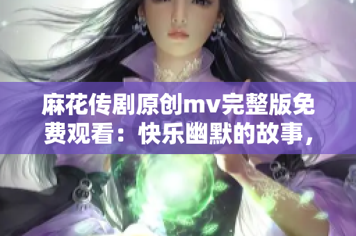 麻花传剧原创mv完整版免费观看：快乐幽默的故事，精彩音乐MV影视盛宴！