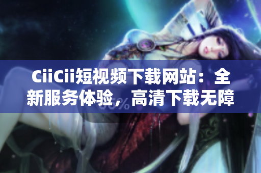 CiiCii短视频下载网站：全新服务体验，高清下载无障碍