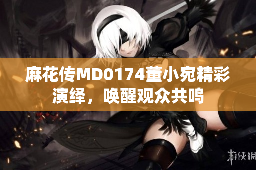 麻花传MD0174董小宛精彩演绎，唤醒观众共鸣