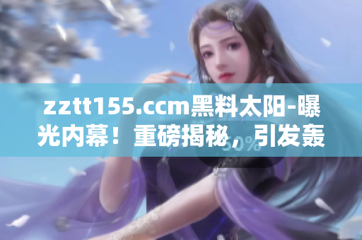 zztt155.ccm黑料太阳-曝光内幕！重磅揭秘，引发轰动！