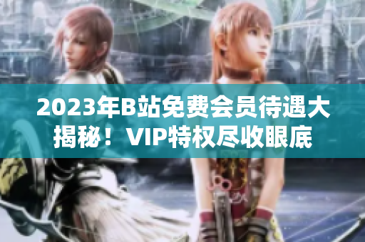 2023年B站免费会员待遇大揭秘！VIP特权尽收眼底