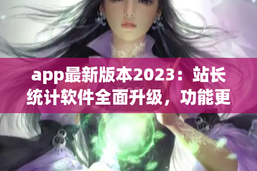 app最新版本2023：站长统计软件全面升级，功能更强大