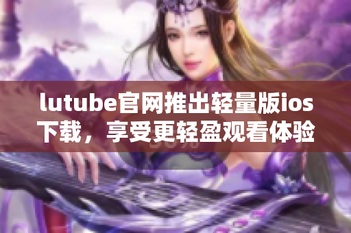 lutube官网推出轻量版ios下载，享受更轻盈观看体验