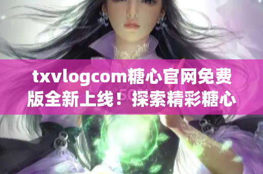 txvlogcom糖心官网免费版全新上线！探索精彩糖心世界，尽在官网免费版