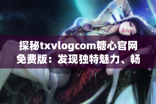 探秘txvlogcom糖心官网免费版：发现独特魅力、畅享精彩体验