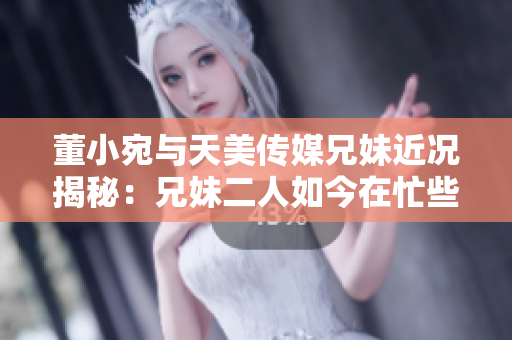 董小宛与天美传媒兄妹近况揭秘：兄妹二人如今在忙些什么？