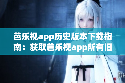 芭乐视app历史版本下载指南：获取芭乐视app所有旧版本完整安装包 