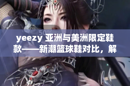 yeezy 亚洲与美洲限定鞋款——新潮篮球鞋对比，解析供应链战略及市场策略