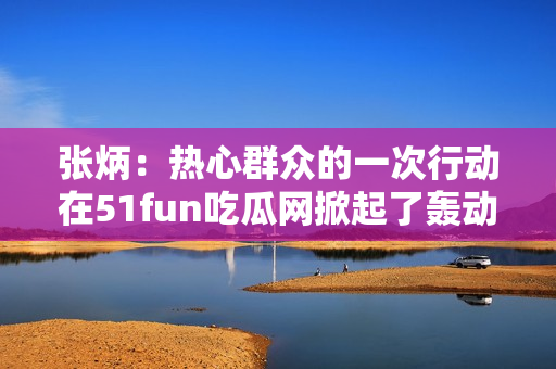 张炳：热心群众的一次行动在51fun吃瓜网掀起了轰动