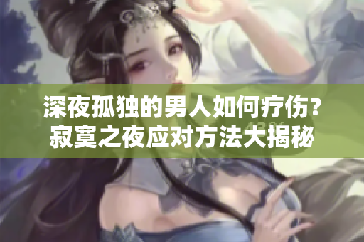 深夜孤独的男人如何疗伤？寂寞之夜应对方法大揭秘