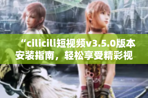 “cilicili短视频v3.5.0版本安装指南，轻松享受精彩视频”