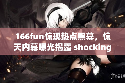 166fun惊现热点黑幕，惊天内幕曝光揭露 shocking243!