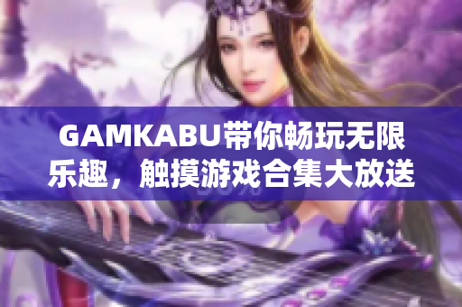 GAMKABU带你畅玩无限乐趣，触摸游戏合集大放送