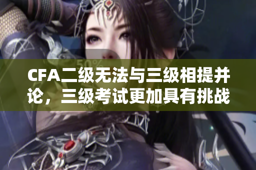 CFA二级无法与三级相提并论，三级考试更加具有挑战性