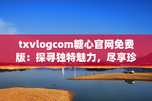 txvlogcom糖心官网免费版：探寻独特魅力，尽享珍贵资源