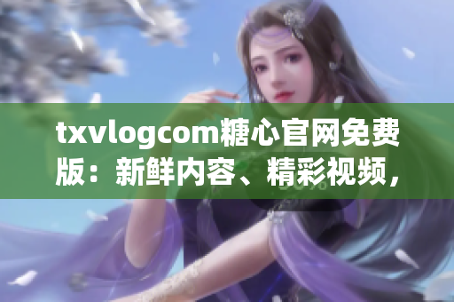 txvlogcom糖心官网免费版：新鲜内容、精彩视频，尽在手指尖