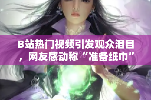 B站热门视频引发观众泪目，网友感动称“准备纸巾”，令人热泪盈眶