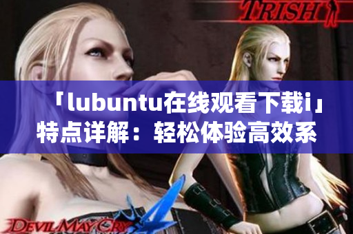 「lubuntu在线观看下载i」特点详解：轻松体验高效系统，轻松下载观看优质内容